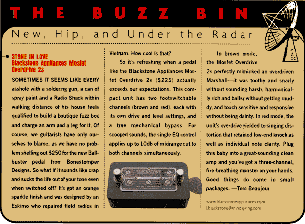 Buzz Bin (p.88) --  In brown mode, the Mosfet Overdrive perfectly mimicked an overdriven Marshall--it was toothy and snarly without sounding harsh, harmonically rich and ballsy without getting muddy, and touch sensitive and responsive without being dainty. In red mode, the unit's overdrive yielded to singing distortion that retained low-end knock as well as individual note clarity. Plug this baby into a great-sounding clean amp and you've got a three-channel, fire-breathing monster on your hands. Good things do come in small packages.  -Tom Beaujour
